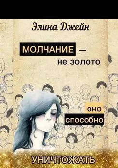 Элина Джейн - Молчание – не золото. Оно способно уничтожать. Психология человеческой жизни на практике