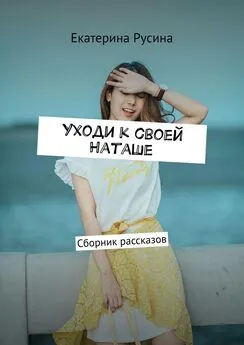 Екатерина Русина - Уходи к своей Наташе. Сборник рассказов