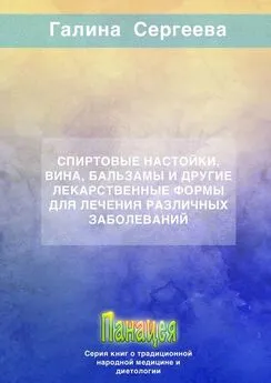 Галина Сергеева - Спиртовые настойки, вина, бальзамы и другие лекарственные формы для лечения различных заболеваний