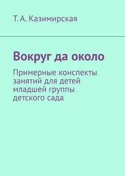 Тамара Казимирская - Вокруг да около. Примерные конспекты занятий для детей младшей группы детского сада