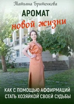 Татьяна Бритенкова - Аромат новой жизни. Как с помощью аффирмаций стать хозяйкой своей судьбы