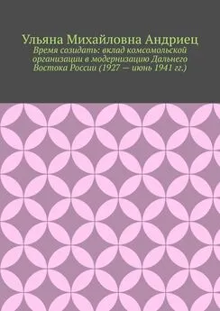 Ульяна Андриец - Время созидать: вклад комсомольской организации в модернизацию Дальнего Востока России (1927 – июнь 1941 гг.)