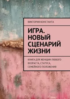 Виктория Константа - Игра. Новый сценарий жизни. Книга для женщин любого возраста, статуса, семейного положения