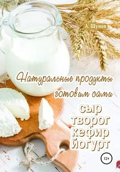Александр Шумов - Натуральные продукты. Готовим сами: сыр, творог, кефир, йогурт