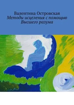 Валентина Островская - Методы исцеления с помощью Высшего разума. Духовно-физический гармонизм