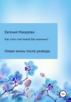 Евгения Макарова - Как стать счастливой без мужчины? Новая жизнь после развода