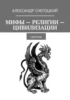 Александр Снегоцкий - Мифы – Религии – Цивилизации. Сборник