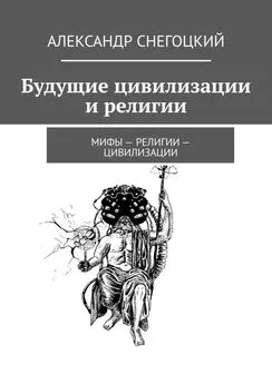 Александр Снегоцкий - Будущие цивилизации и религии. Мифы – религии – цивилизации