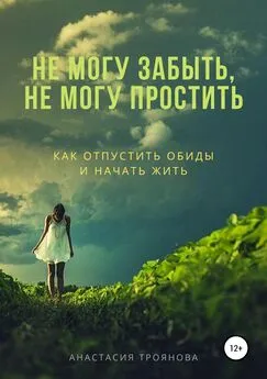 Анастасия Троянова - Не могу забыть, не могу простить. Как отпустить обиды и начать жить