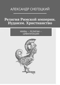 Александр Снегоцкий - Религия Римской империи. Иудаизм. Христианство. Мифы – религии – цивилизации