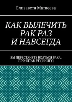 Елизавета Матвеева - Как вылечить рак раз и навсегда. Вы перестанете бояться рака, прочитав эту книгу!