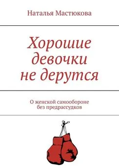 Наталья Мастюкова - Хорошие девочки не дерутся. О женской самообороне без предрассудков