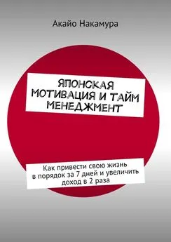 Акайо Накамура - Японская мотивация и тайм-менеджмент. Как привести свою жизнь в порядок за 7 дней и увеличить доход в 2 раза