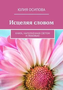 Юлия Осипова - Исцеляя словом. Книга, наполненная Светом и Любовью