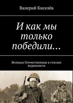 Валерий Киселев - И как мы только победили… Великая Отечественная в статьях журналиста