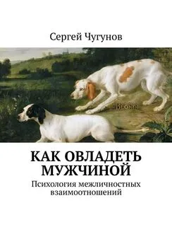 Сергей Чугунов - Как овладеть мужчиной. Психология межличностных взаимоотношений