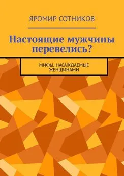 Яромир Сотников - Настоящие мужчины перевелись? Мифы, насаждаемые женщинами