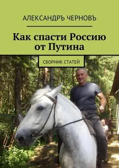 Александръ Черновъ - Как спасти Россию от Путина. Сборник статей