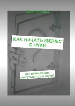 Юлия Ванина - Как начать бизнес с нуля. Для начинающих консультантов и коучей