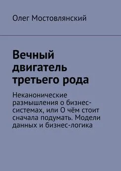 Олег Мостовлянский - Вечный двигатель третьего рода. Неканонические размышления о бизнес-системах, или О чём стоит сначала подумать. Модели данных и бизнес-логика