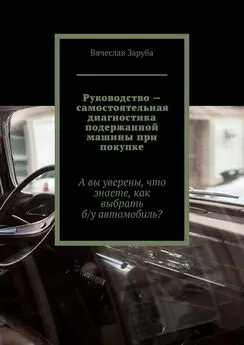 Вячеслав Заруба - Руководство – самостоятельная диагностика подержанной машины при покупке. А вы уверены, что знаете, как выбрать б/у автомобиль?