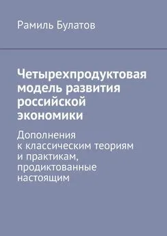 Рамиль Булатов - Четырехпродуктовая модель развития российской экономики. Дополнения к классическим теориям и практикам, продиктованные настоящим