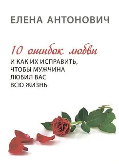 Елена Антонович - 10 ошибок любви и как их исправить, чтобы мужчина любил вас всю жизнь