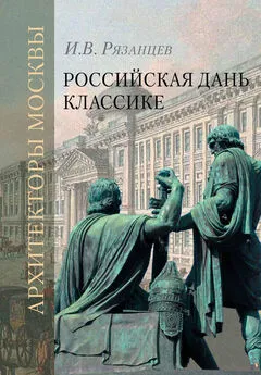 Игорь Рязанцев - Российская дань классике. Роль московской школы в развитии отечественного зодчества и ваяния второй половины XVIII – начала XIX века