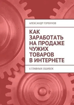 Александр Горбунов - Как заработать на продаже чужих товаров в Интернете. 6 главных ошибок