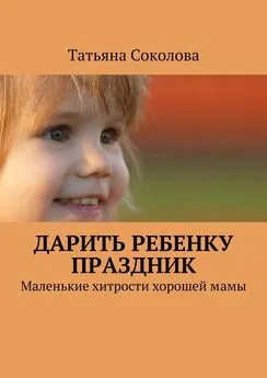 Татьяна Соколова - Дарить ребенку праздник. Маленькие хитрости хорошей мамы