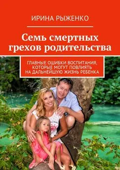 Ирина Рыженко - Семь смертных грехов родительства. Главные ошибки воспитания, которые могут повлиять на дальнейшую жизнь ребенка