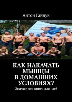 Антон Гайдук - Как накачать мышцы в домашних условиях? Значит, эта книга для вас!