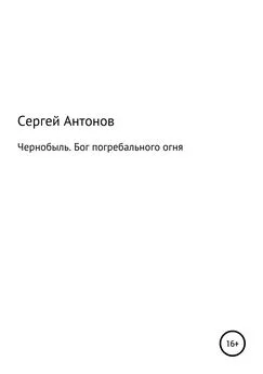 Сергей Антонов - Чернобыль. Бог погребального огня