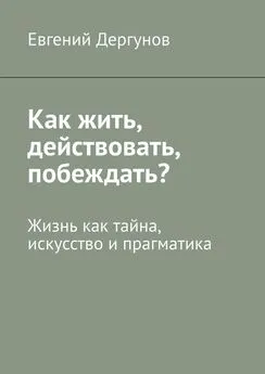 Евгений Дергунов - Как жить, действовать, побеждать? Жизнь как тайна, искусство и прагматика