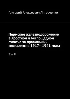 Григорий Литовченко - Пермские железнодорожники в яростной и беспощадной схватке за правильный социализм в 1917—1941 годы. Том II