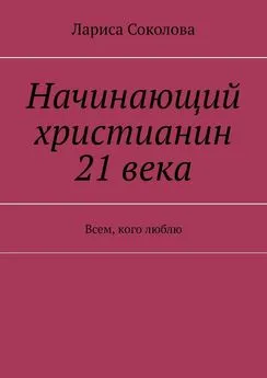 Лариса Соколова - Начинающий христианин 21 века. Всем, кого люблю