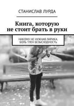 Станислав Лурда - Книга, которую не стоит брать в руки. Никому не нужная лирика. Боль тлен безысходность