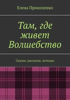 Елена Прокопенко - Там, где живет Волшебство. Сказки, рассказы, легенды