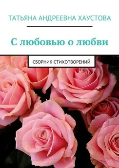 Татьяна Хаустова - С любовью о любви. Сборник стихотворений