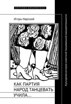 Игорь Нарский - Как партия народ танцевать учила, как балетмейстеры ей помогали, и что из этого вышло. Культурная история советской танцевальной самодеятельности