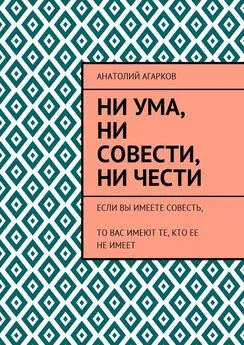 Анатолий Агарков - Ни ума, ни совести, ни чести. Если Вы имеете совесть, то Вас имеют те, кто ее не имеет