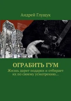 Андрей Глущук - Ограбить ГУМ. Жизнь дарит подарки и отбирает их по своему усмотрению…