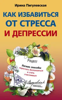 Ирина Пигулевская - Как избавиться от стресса и депрессии. Легкие способы перестать беспокоиться и стать счастливым