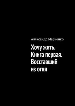 Александр Марченко - Хочу жить. Книга первая. Восставший из огня