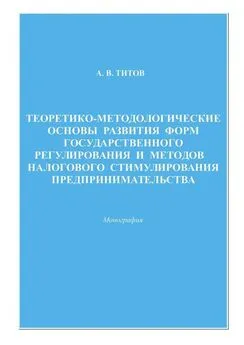 Алексей Титов - Теоретико-методологические основы развития форм государственного регулирования и методов налогового стимулирования предпринимательства