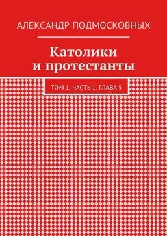 Александр Подмосковных - Католики и протестанты. Том 1. Часть 1. Глава 5