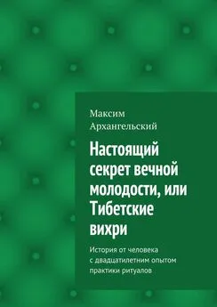 Максим Архангельский - Настоящий секрет вечной молодости, или Тибетские вихри. История от человека с двадцатилетним опытом практики ритуалов