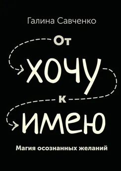 Галина Савченко - От «хочу» к «имею». Магия осознанных желаний