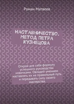 Роман Матвеев - Наставничество. Метод Петра Кузнецова. Открой для себя формулу успешного руководства новичками. Овладей умением наставлять их на правильный путь и передавать силу своего мастерства.