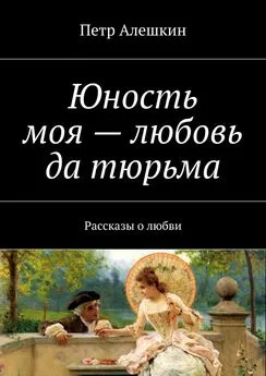 Петр Алешкин - Юность моя – любовь да тюрьма. Рассказы о любви